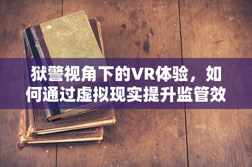 狱警视角下的VR体验，如何通过虚拟现实提升监管效率与人文关怀？
