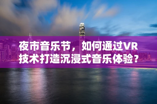 夜市音乐节，如何通过VR技术打造沉浸式音乐体验？
