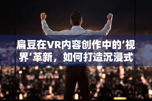 扁豆在VR内容创作中的‘视界’革新，如何打造沉浸式农业体验？