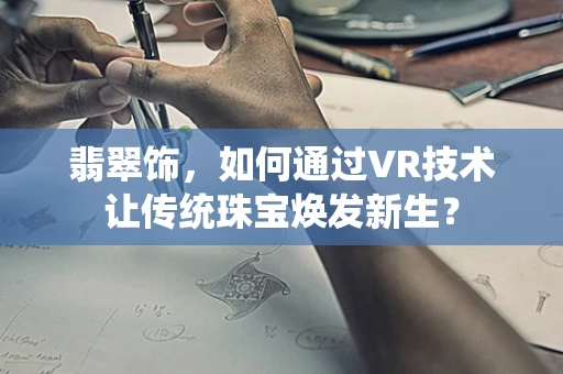 翡翠饰，如何通过VR技术让传统珠宝焕发新生？