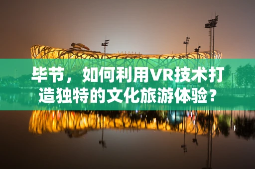 毕节，如何利用VR技术打造独特的文化旅游体验？
