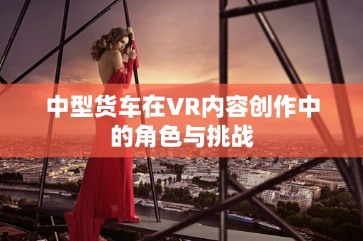 中型货车在VR内容创作中的角色与挑战