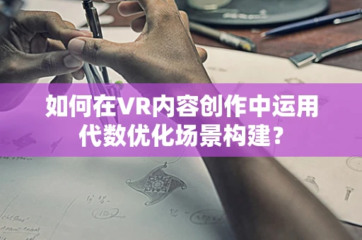 如何在VR内容创作中运用代数优化场景构建？