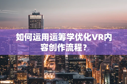 如何运用运筹学优化VR内容创作流程？