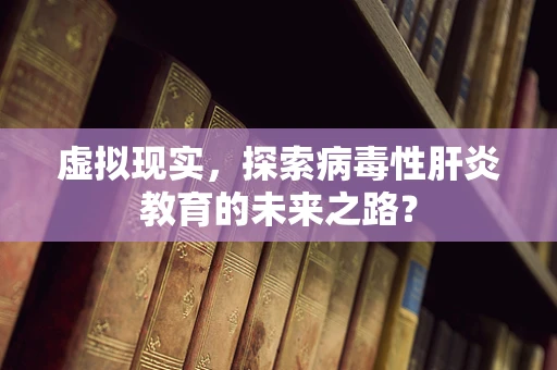 虚拟现实，探索病毒性肝炎教育的未来之路？