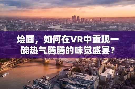 烩面，如何在VR中重现一碗热气腾腾的味觉盛宴？