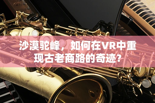 沙漠驼峰，如何在VR中重现古老商路的奇迹？
