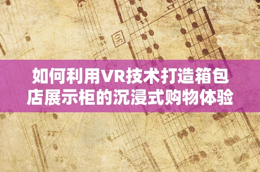 如何利用VR技术打造箱包店展示柜的沉浸式购物体验？