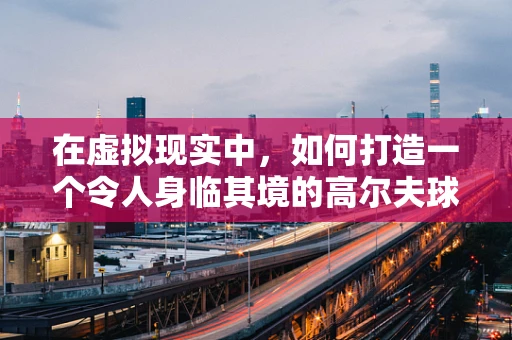 在虚拟现实中，如何打造一个令人身临其境的高尔夫球场？