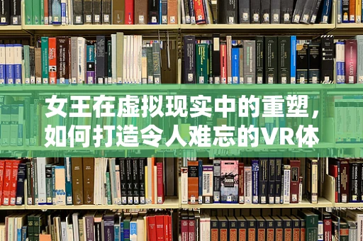 女王在虚拟现实中的重塑，如何打造令人难忘的VR体验？
