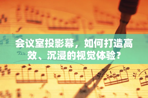 会议室投影幕，如何打造高效、沉浸的视觉体验？