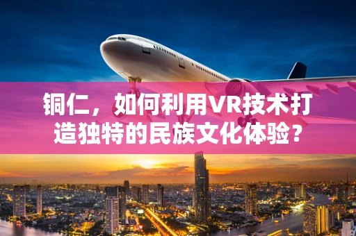 铜仁，如何利用VR技术打造独特的民族文化体验？