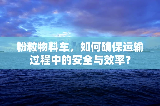 粉粒物料车，如何确保运输过程中的安全与效率？