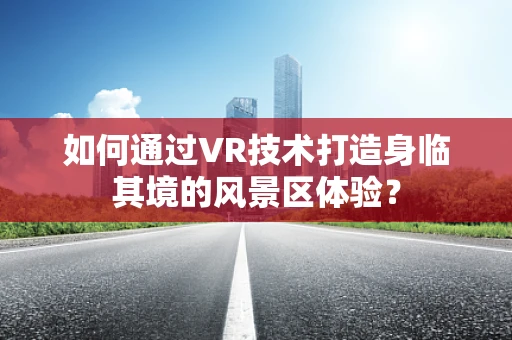 如何通过VR技术打造身临其境的风景区体验？