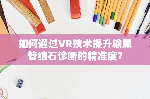 如何通过VR技术提升输尿管结石诊断的精准度？
