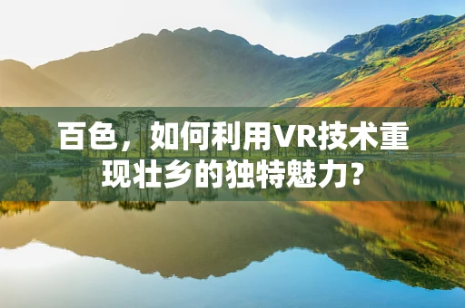 百色，如何利用VR技术重现壮乡的独特魅力？