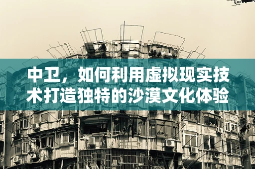 中卫，如何利用虚拟现实技术打造独特的沙漠文化体验？