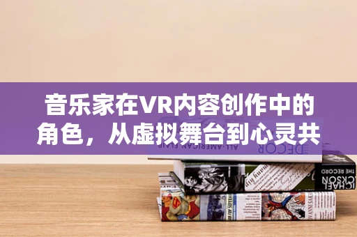 音乐家在VR内容创作中的角色，从虚拟舞台到心灵共鸣的桥梁