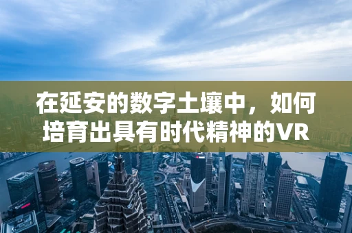 在延安的数字土壤中，如何培育出具有时代精神的VR内容？