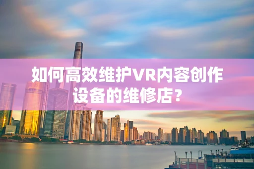 如何高效维护VR内容创作设备的维修店？