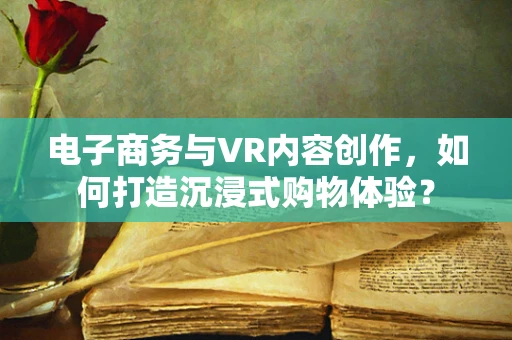 电子商务与VR内容创作，如何打造沉浸式购物体验？