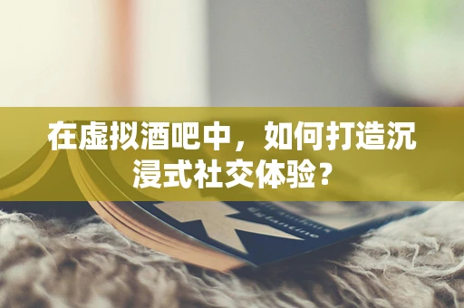 在虚拟酒吧中，如何打造沉浸式社交体验？