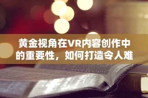 黄金视角在VR内容创作中的重要性，如何打造令人难忘的沉浸式体验？
