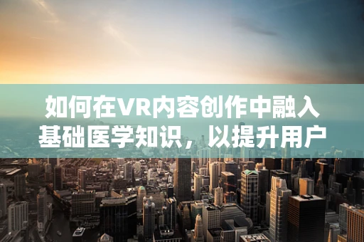 如何在VR内容创作中融入基础医学知识，以提升用户体验？