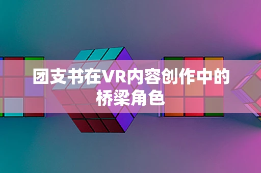 团支书在VR内容创作中的桥梁角色