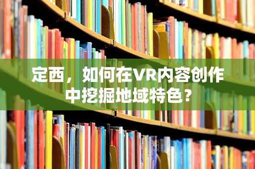 定西，如何在VR内容创作中挖掘地域特色？