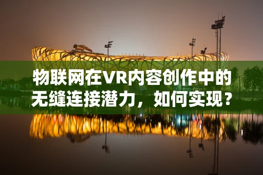 物联网在VR内容创作中的无缝连接潜力，如何实现？