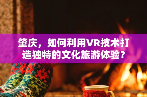 肇庆，如何利用VR技术打造独特的文化旅游体验？