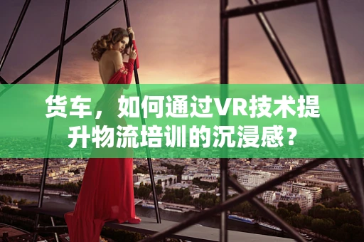 货车，如何通过VR技术提升物流培训的沉浸感？