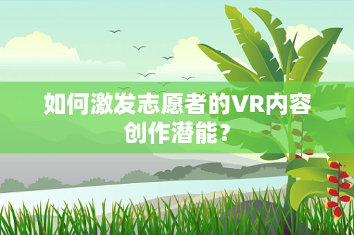 如何激发志愿者的VR内容创作潜能？