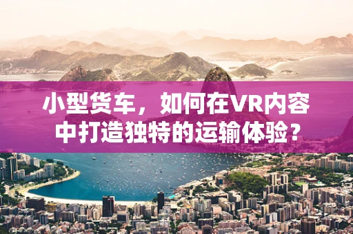 小型货车，如何在VR内容中打造独特的运输体验？