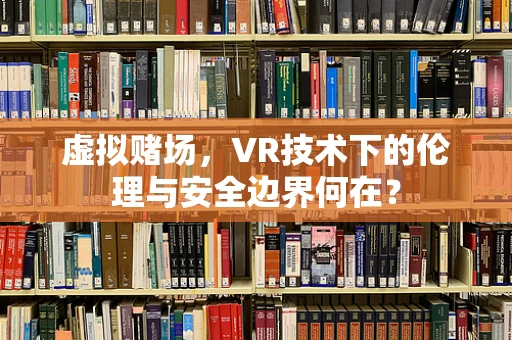 虚拟赌场，VR技术下的伦理与安全边界何在？