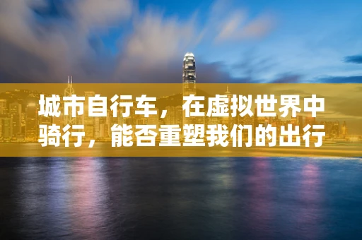 城市自行车，在虚拟世界中骑行，能否重塑我们的出行体验？