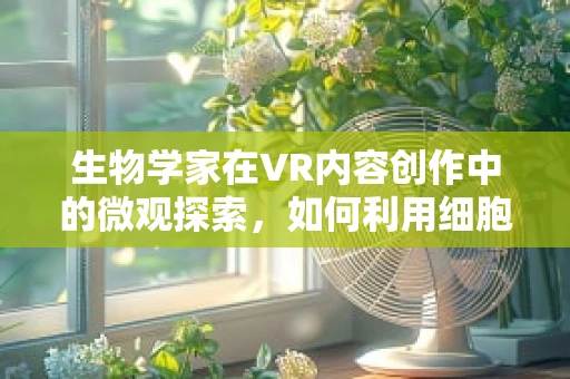 生物学家在VR内容创作中的微观探索，如何利用细胞视角重塑沉浸式体验？