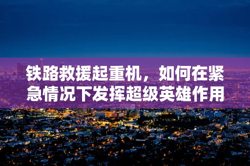 铁路救援起重机，如何在紧急情况下发挥超级英雄作用？