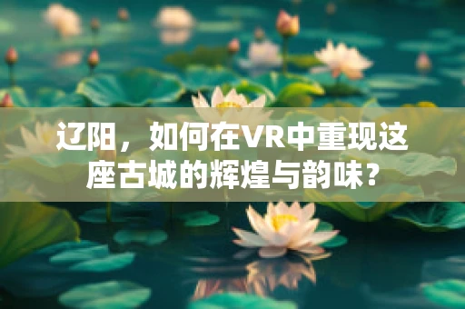 辽阳，如何在VR中重现这座古城的辉煌与韵味？