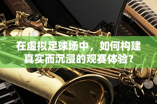 在虚拟足球场中，如何构建真实而沉浸的观赛体验？