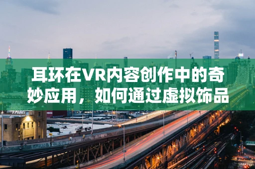 耳环在VR内容创作中的奇妙应用，如何通过虚拟饰品增强用户体验？