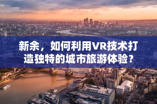 新余，如何利用VR技术打造独特的城市旅游体验？