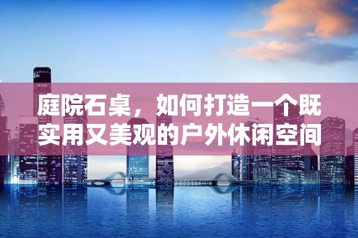 庭院石桌，如何打造一个既实用又美观的户外休闲空间？