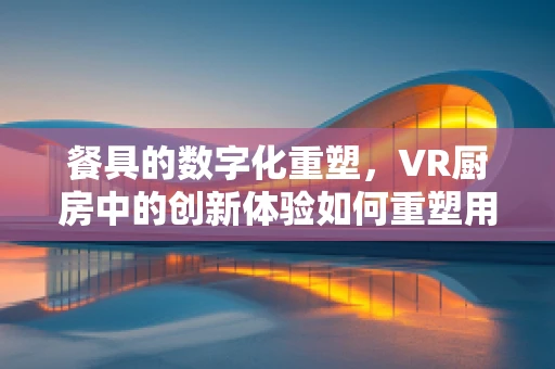 餐具的数字化重塑，VR厨房中的创新体验如何重塑用餐礼仪？