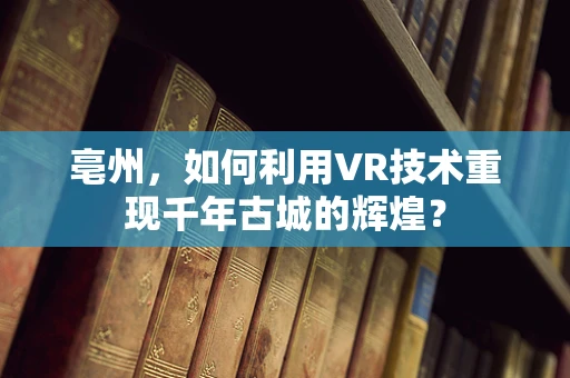 亳州，如何利用VR技术重现千年古城的辉煌？