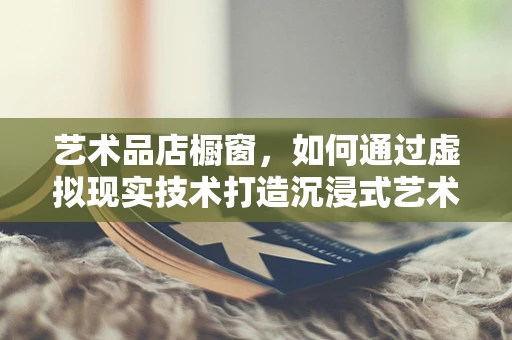 艺术品店橱窗，如何通过虚拟现实技术打造沉浸式艺术体验？
