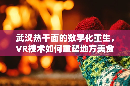 武汉热干面的数字化重生，VR技术如何重塑地方美食体验？