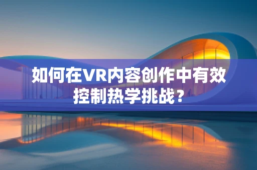 如何在VR内容创作中有效控制热学挑战？