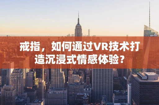 戒指，如何通过VR技术打造沉浸式情感体验？